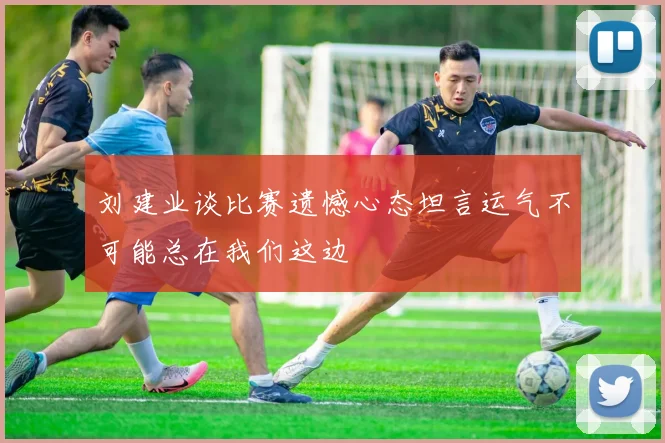 刘建业谈比赛遗憾心态坦言运气不可能总在我们这边