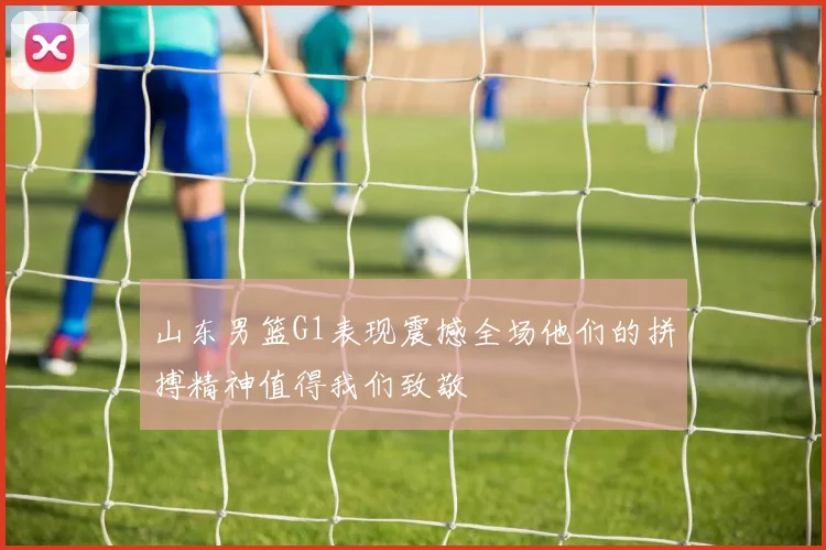 山东男篮G1表现震撼全场他们的拼搏精神值得我们致敬