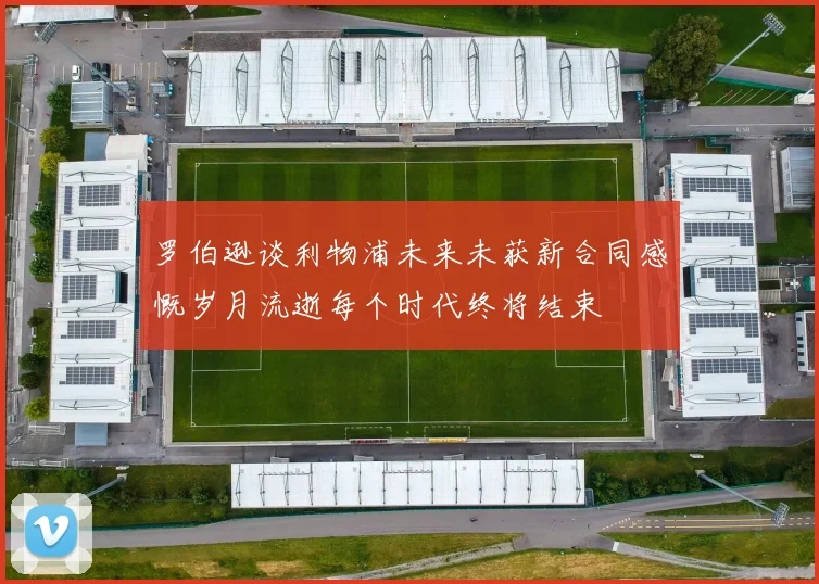 罗伯逊谈利物浦未来未获新合同感慨岁月流逝每个时代终将结束