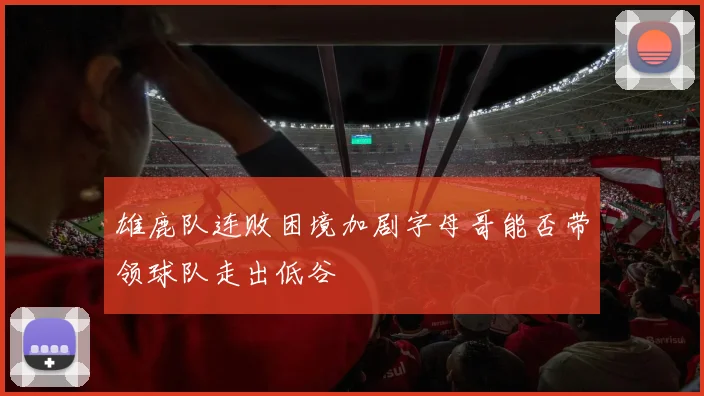 雄鹿队连败困境加剧字母哥能否带领球队走出低谷