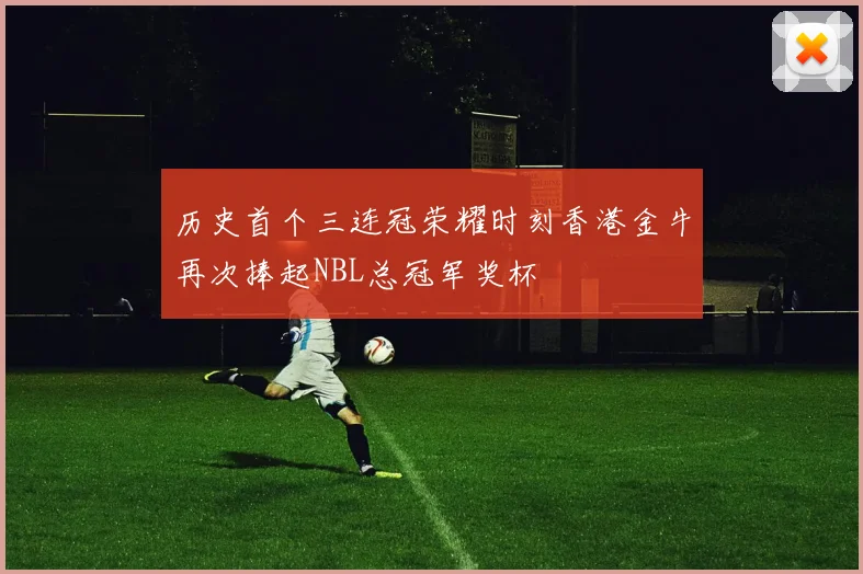 历史首个三连冠荣耀时刻香港金牛再次捧起NBL总冠军奖杯