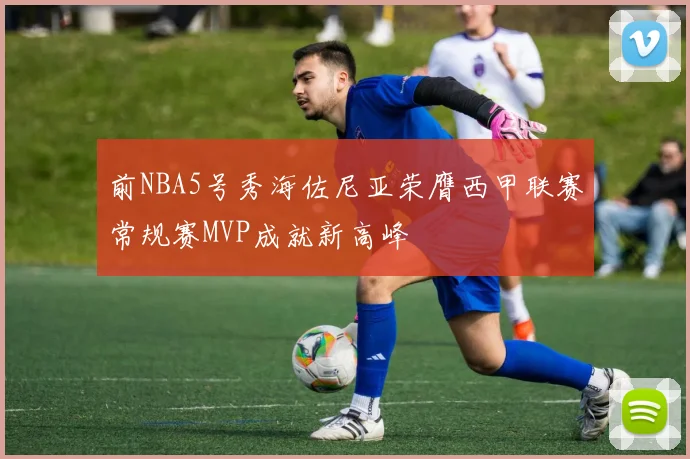 前NBA5号秀海佐尼亚荣膺西甲联赛常规赛MVP成就新高峰