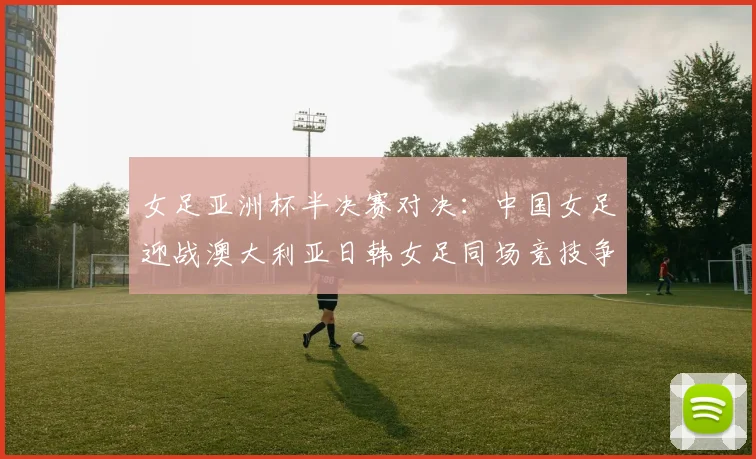 女足亚洲杯半决赛对决：中国女足迎战澳大利亚日韩女足同场竞技争夺决赛名额