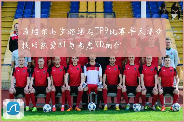 马绍尔七岁起迷恋TP9比赛半天学会技巧热爱AI与老詹KD纳什