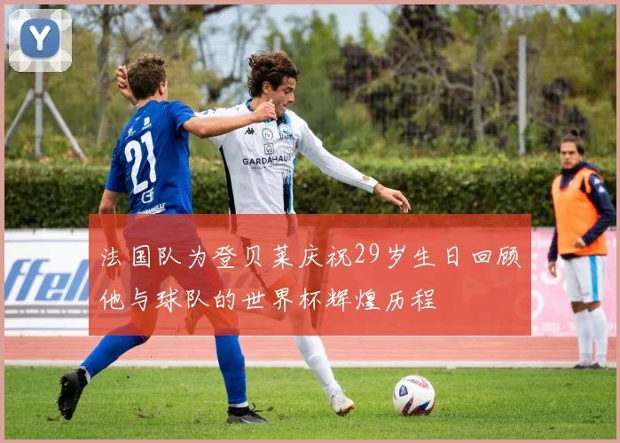 法国队为登贝莱庆祝29岁生日回顾他与球队的世界杯辉煌历程