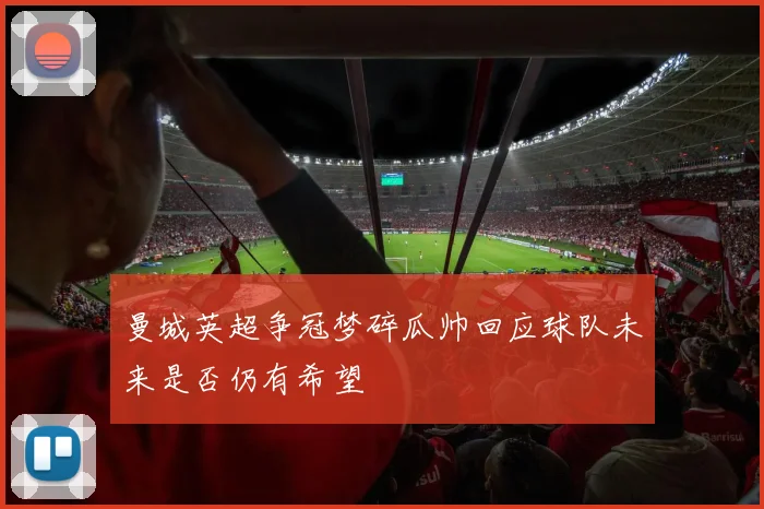 曼城英超争冠梦碎瓜帅回应球队未来是否仍有希望