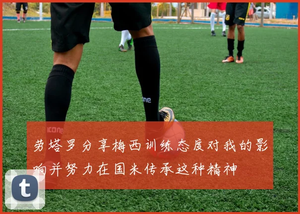 劳塔罗分享梅西训练态度对我的影响并努力在国米传承这种精神