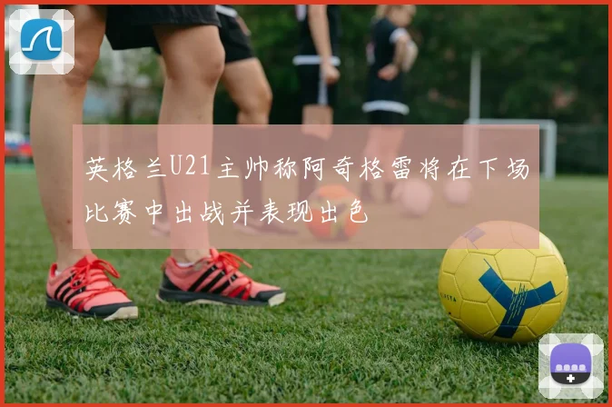 英格兰U21主帅称阿奇格雷将在下场比赛中出战并表现出色