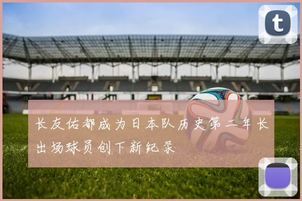 长友佑都成为日本队历史第二年长出场球员创下新纪录