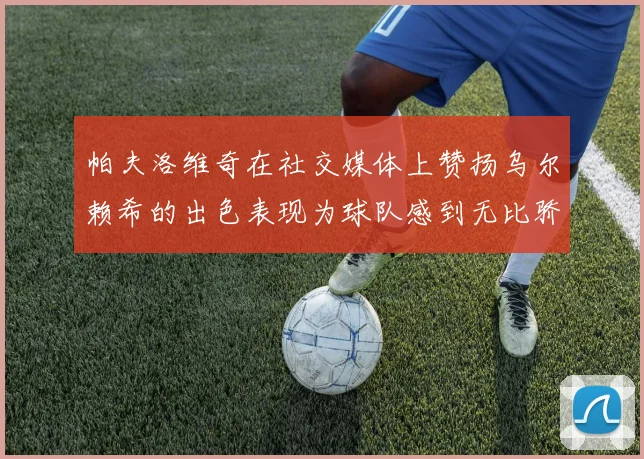 帕夫洛维奇在社交媒体上赞扬乌尔赖希的出色表现为球队感到无比骄傲